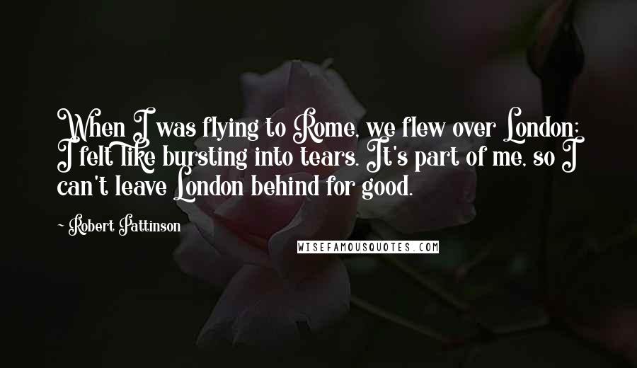 Robert Pattinson Quotes: When I was flying to Rome, we flew over London; I felt like bursting into tears. It's part of me, so I can't leave London behind for good.