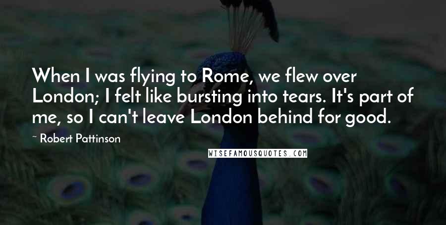 Robert Pattinson Quotes: When I was flying to Rome, we flew over London; I felt like bursting into tears. It's part of me, so I can't leave London behind for good.