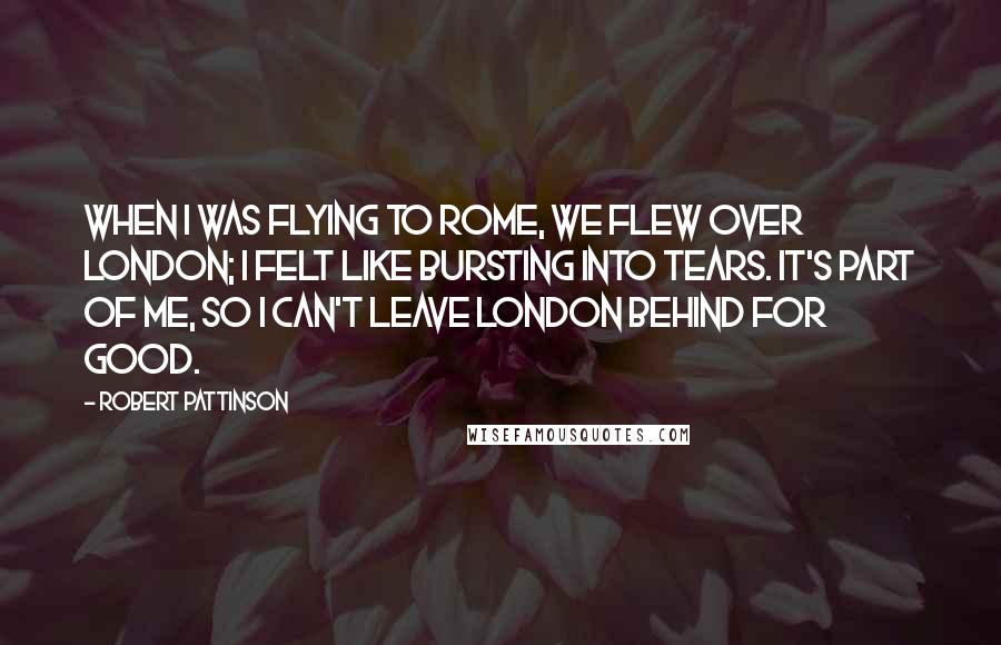 Robert Pattinson Quotes: When I was flying to Rome, we flew over London; I felt like bursting into tears. It's part of me, so I can't leave London behind for good.