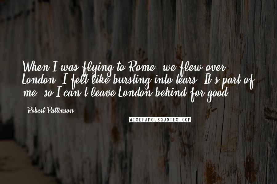 Robert Pattinson Quotes: When I was flying to Rome, we flew over London; I felt like bursting into tears. It's part of me, so I can't leave London behind for good.