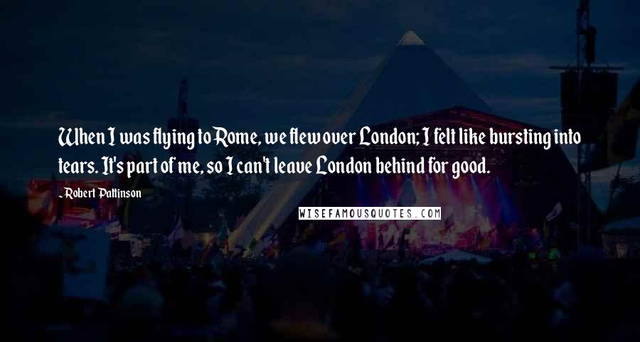 Robert Pattinson Quotes: When I was flying to Rome, we flew over London; I felt like bursting into tears. It's part of me, so I can't leave London behind for good.