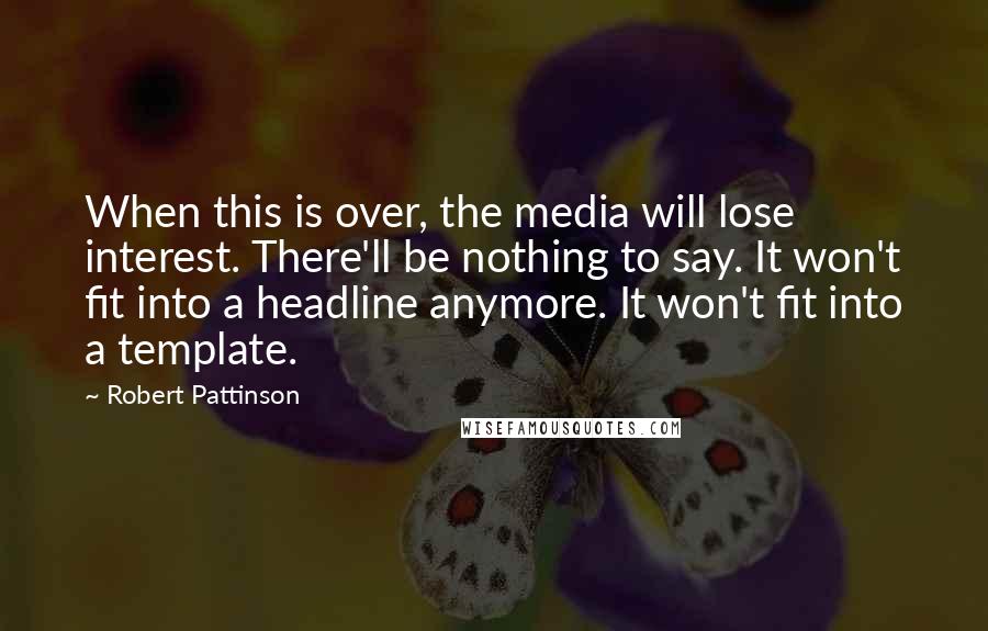 Robert Pattinson Quotes: When this is over, the media will lose interest. There'll be nothing to say. It won't fit into a headline anymore. It won't fit into a template.
