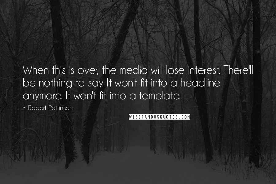 Robert Pattinson Quotes: When this is over, the media will lose interest. There'll be nothing to say. It won't fit into a headline anymore. It won't fit into a template.