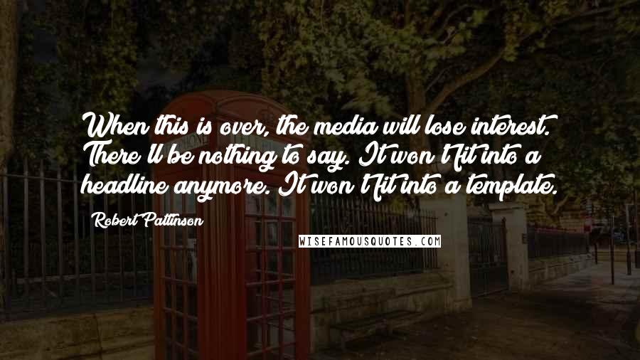 Robert Pattinson Quotes: When this is over, the media will lose interest. There'll be nothing to say. It won't fit into a headline anymore. It won't fit into a template.