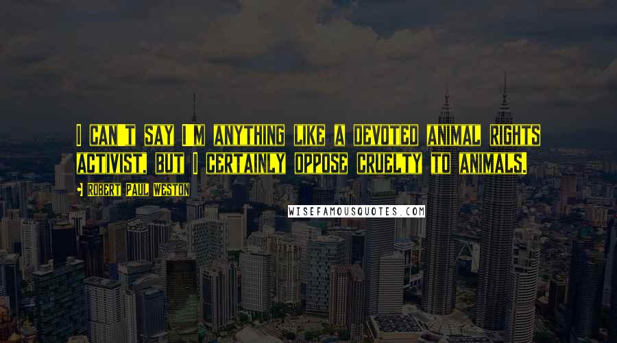 Robert Paul Weston Quotes: I can't say I'm anything like a devoted animal rights activist, but I certainly oppose cruelty to animals.