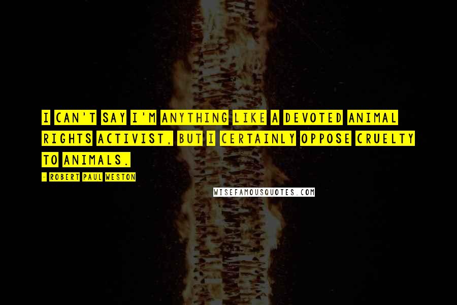 Robert Paul Weston Quotes: I can't say I'm anything like a devoted animal rights activist, but I certainly oppose cruelty to animals.