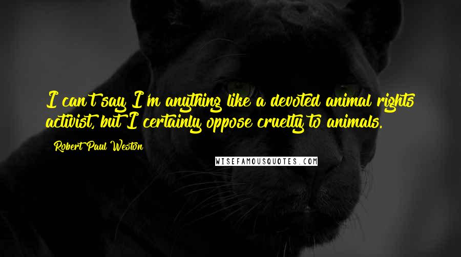 Robert Paul Weston Quotes: I can't say I'm anything like a devoted animal rights activist, but I certainly oppose cruelty to animals.