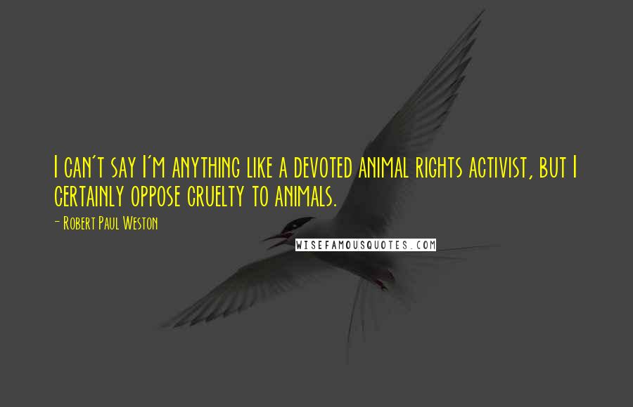 Robert Paul Weston Quotes: I can't say I'm anything like a devoted animal rights activist, but I certainly oppose cruelty to animals.