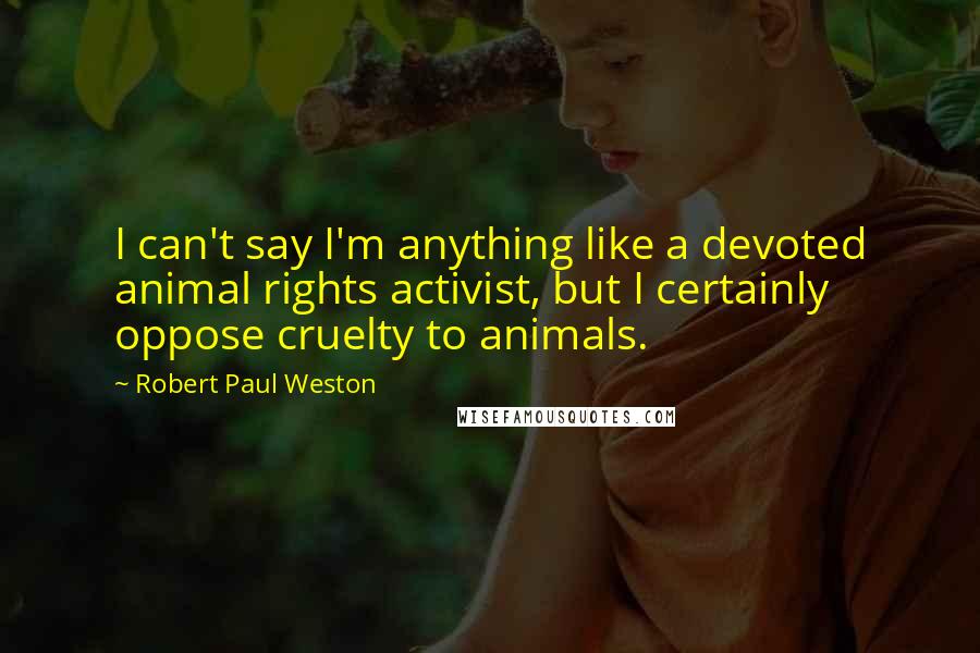 Robert Paul Weston Quotes: I can't say I'm anything like a devoted animal rights activist, but I certainly oppose cruelty to animals.