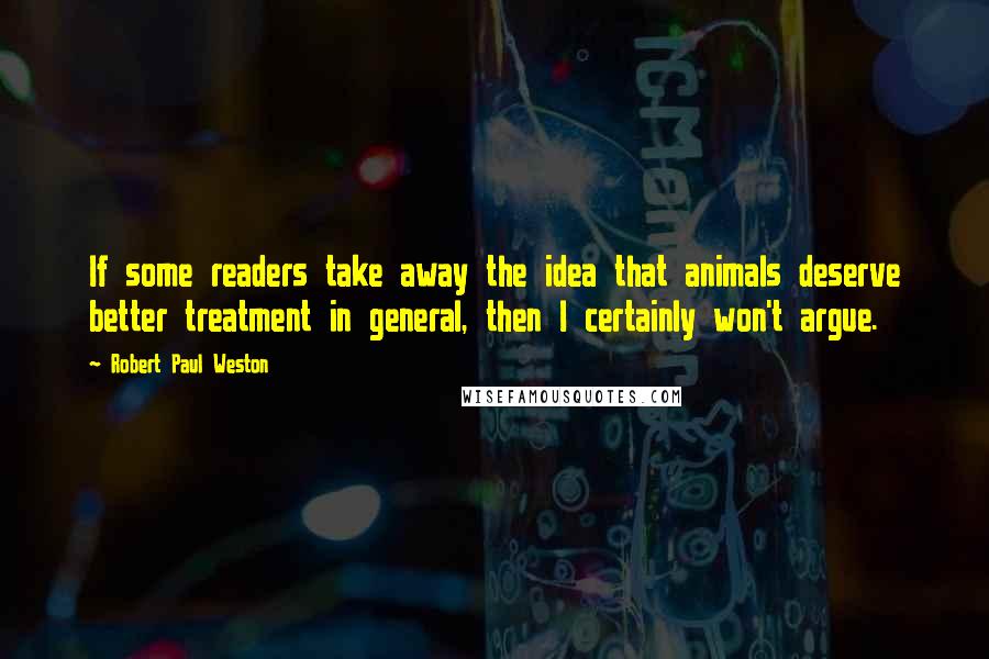 Robert Paul Weston Quotes: If some readers take away the idea that animals deserve better treatment in general, then I certainly won't argue.