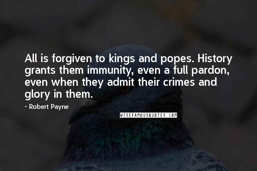 Robert Payne Quotes: All is forgiven to kings and popes. History grants them immunity, even a full pardon, even when they admit their crimes and glory in them.