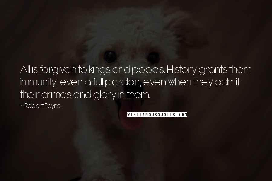 Robert Payne Quotes: All is forgiven to kings and popes. History grants them immunity, even a full pardon, even when they admit their crimes and glory in them.