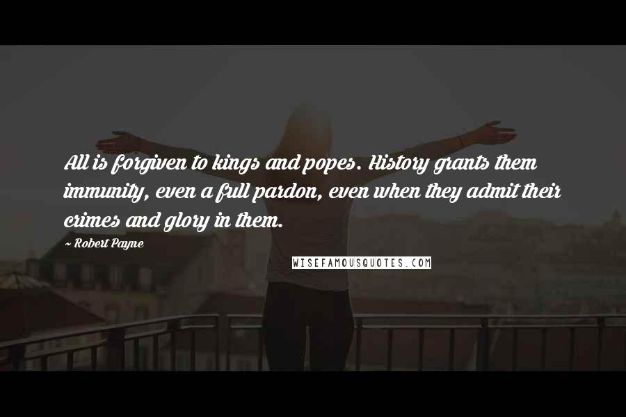 Robert Payne Quotes: All is forgiven to kings and popes. History grants them immunity, even a full pardon, even when they admit their crimes and glory in them.