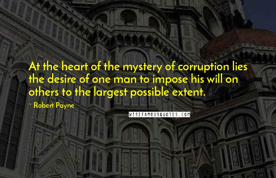 Robert Payne Quotes: At the heart of the mystery of corruption lies the desire of one man to impose his will on others to the largest possible extent.