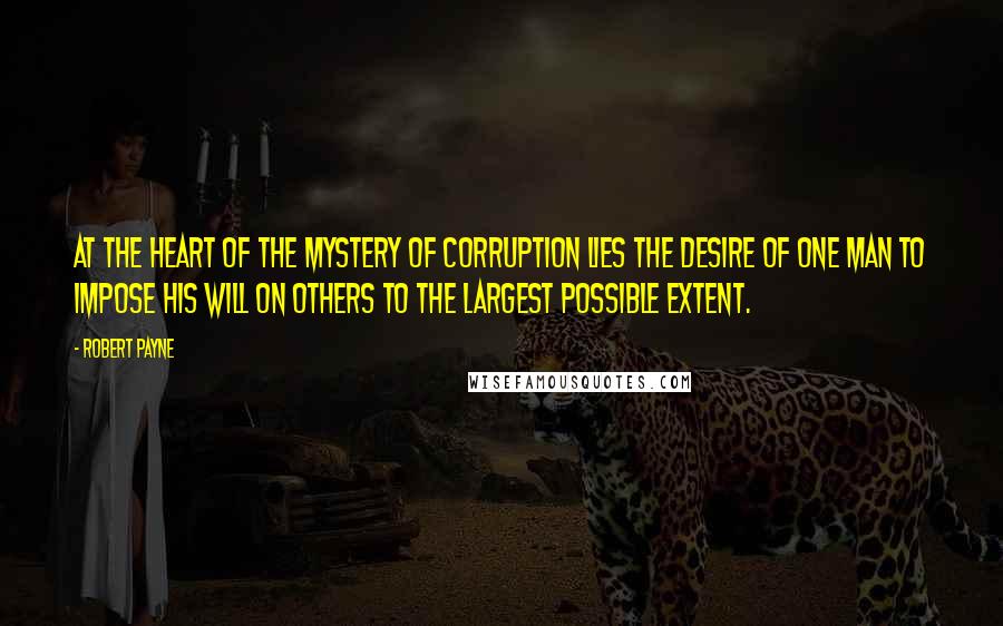 Robert Payne Quotes: At the heart of the mystery of corruption lies the desire of one man to impose his will on others to the largest possible extent.