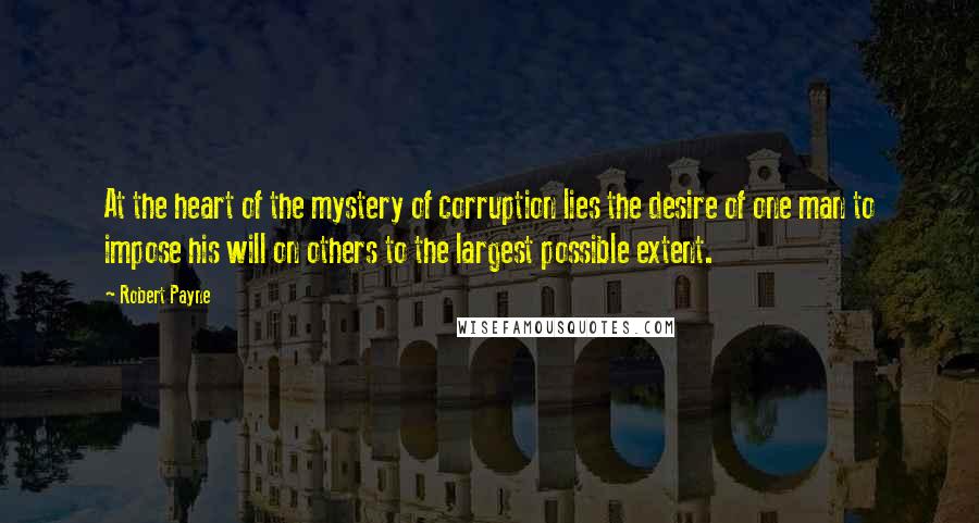 Robert Payne Quotes: At the heart of the mystery of corruption lies the desire of one man to impose his will on others to the largest possible extent.