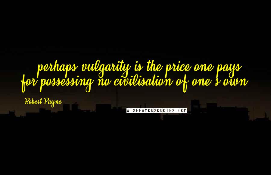 Robert Payne Quotes: ... perhaps vulgarity is the price one pays for possessing no civilisation of one's own.