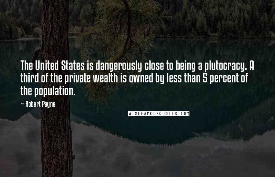 Robert Payne Quotes: The United States is dangerously close to being a plutocracy. A third of the private wealth is owned by less than 5 percent of the population.