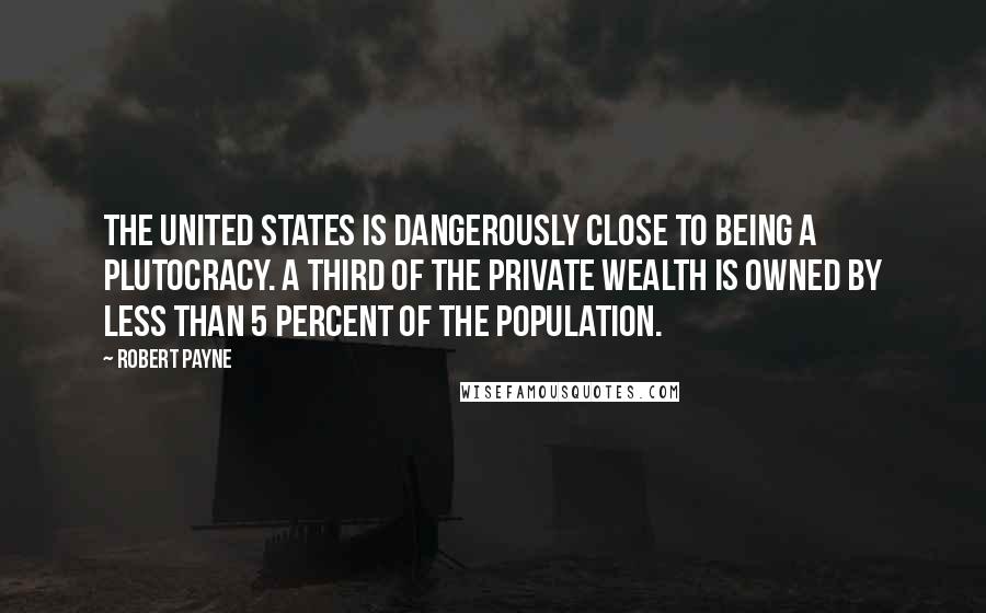 Robert Payne Quotes: The United States is dangerously close to being a plutocracy. A third of the private wealth is owned by less than 5 percent of the population.