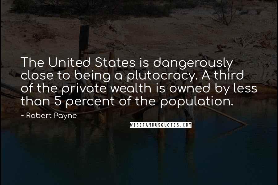 Robert Payne Quotes: The United States is dangerously close to being a plutocracy. A third of the private wealth is owned by less than 5 percent of the population.
