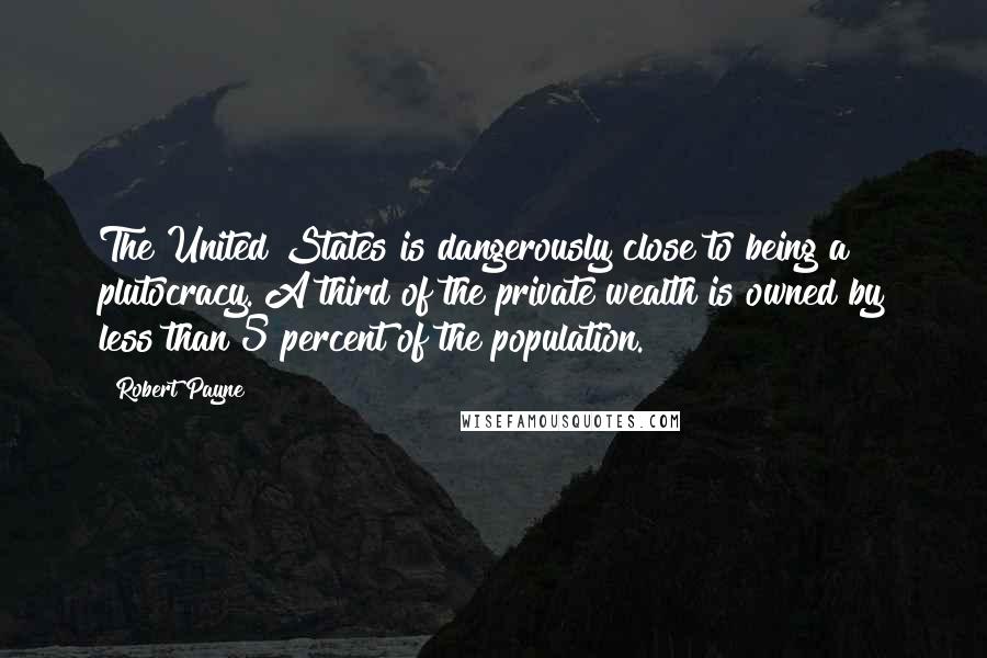 Robert Payne Quotes: The United States is dangerously close to being a plutocracy. A third of the private wealth is owned by less than 5 percent of the population.