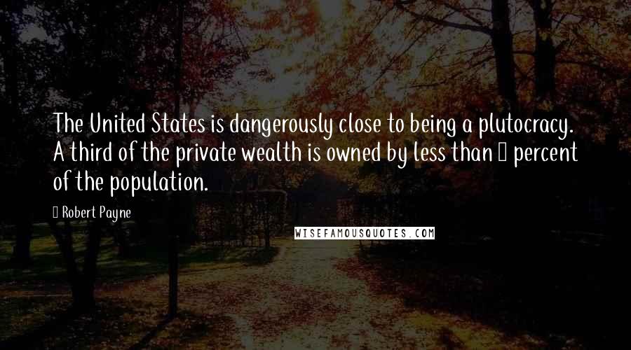 Robert Payne Quotes: The United States is dangerously close to being a plutocracy. A third of the private wealth is owned by less than 5 percent of the population.