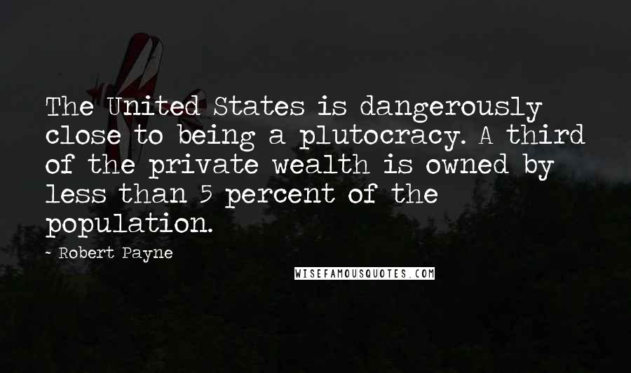 Robert Payne Quotes: The United States is dangerously close to being a plutocracy. A third of the private wealth is owned by less than 5 percent of the population.