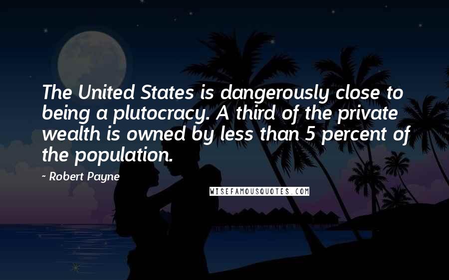 Robert Payne Quotes: The United States is dangerously close to being a plutocracy. A third of the private wealth is owned by less than 5 percent of the population.