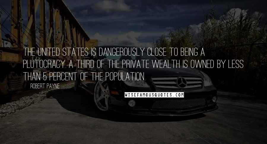 Robert Payne Quotes: The United States is dangerously close to being a plutocracy. A third of the private wealth is owned by less than 5 percent of the population.