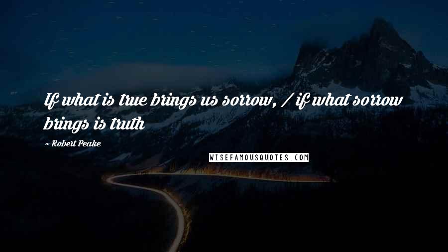 Robert Peake Quotes: If what is true brings us sorrow, / if what sorrow brings is truth