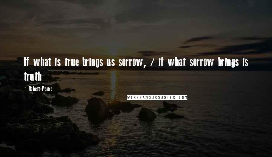 Robert Peake Quotes: If what is true brings us sorrow, / if what sorrow brings is truth