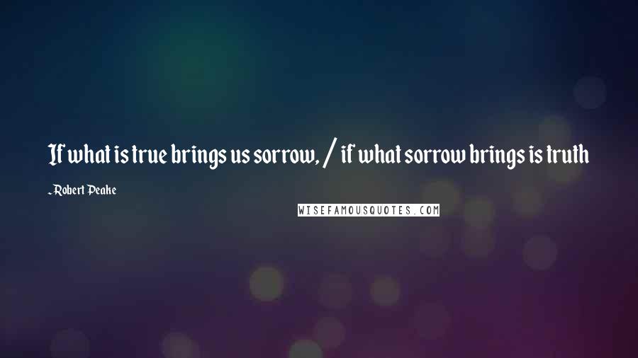 Robert Peake Quotes: If what is true brings us sorrow, / if what sorrow brings is truth