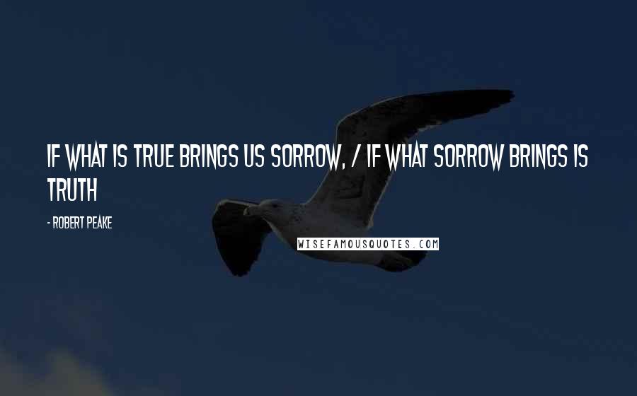 Robert Peake Quotes: If what is true brings us sorrow, / if what sorrow brings is truth