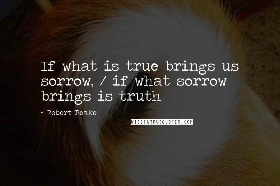 Robert Peake Quotes: If what is true brings us sorrow, / if what sorrow brings is truth