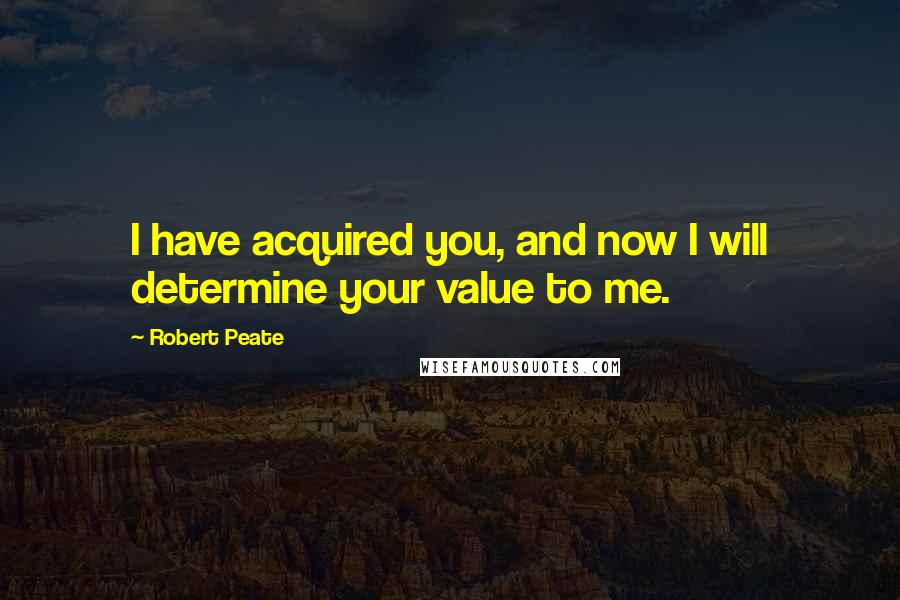 Robert Peate Quotes: I have acquired you, and now I will determine your value to me.