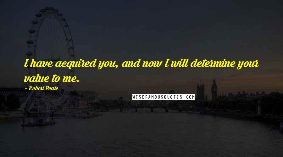 Robert Peate Quotes: I have acquired you, and now I will determine your value to me.