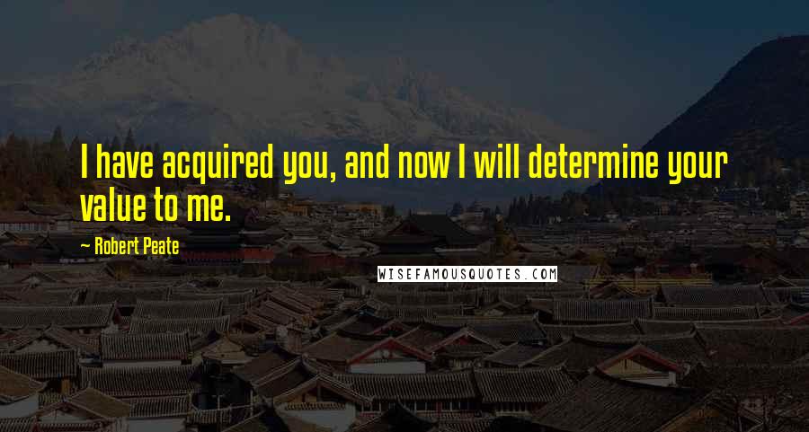 Robert Peate Quotes: I have acquired you, and now I will determine your value to me.