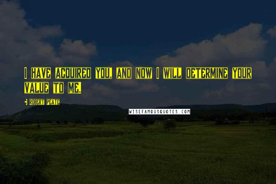 Robert Peate Quotes: I have acquired you, and now I will determine your value to me.