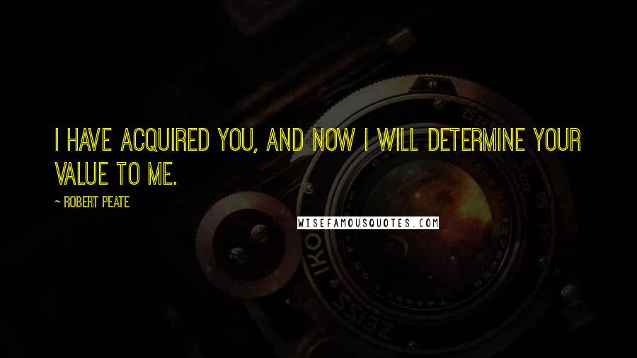 Robert Peate Quotes: I have acquired you, and now I will determine your value to me.