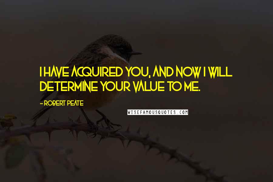 Robert Peate Quotes: I have acquired you, and now I will determine your value to me.