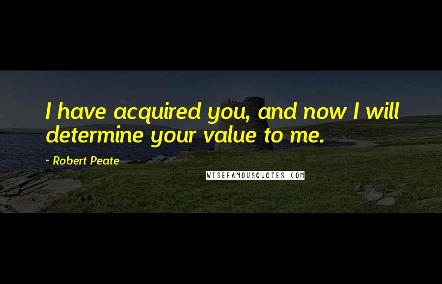 Robert Peate Quotes: I have acquired you, and now I will determine your value to me.