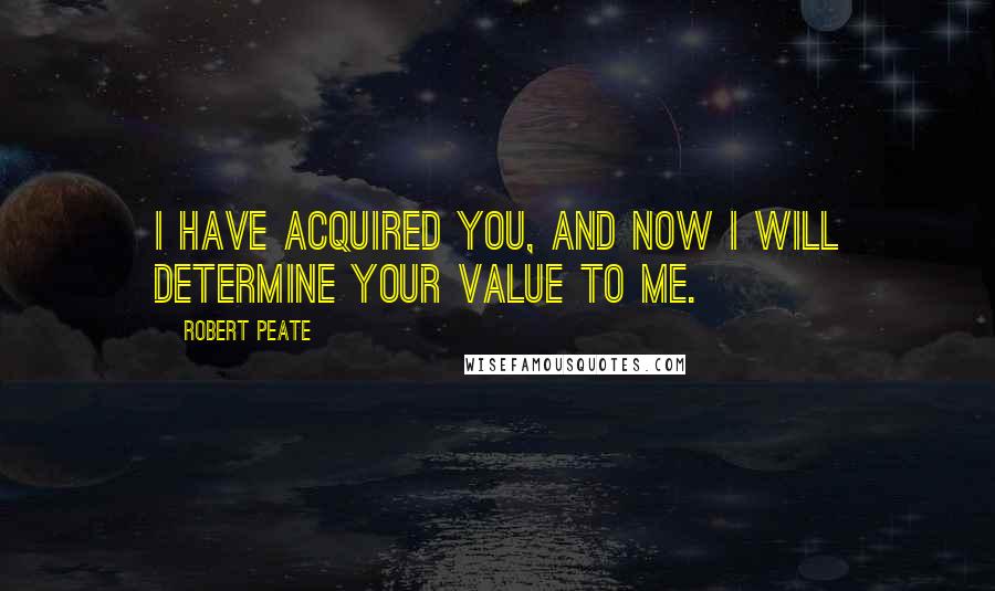 Robert Peate Quotes: I have acquired you, and now I will determine your value to me.