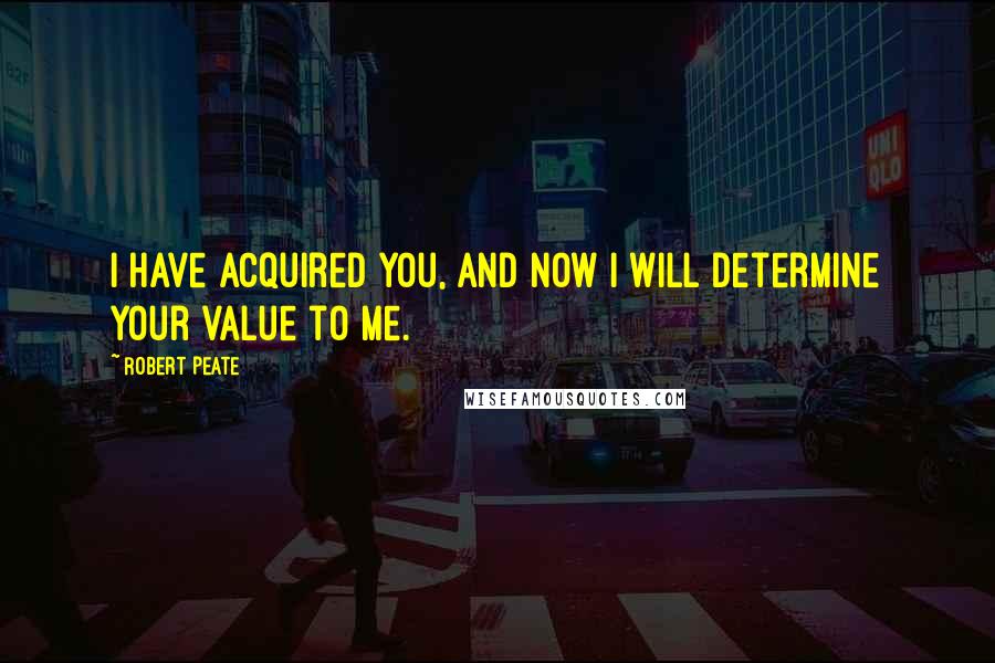 Robert Peate Quotes: I have acquired you, and now I will determine your value to me.