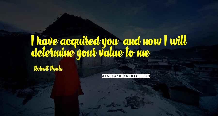 Robert Peate Quotes: I have acquired you, and now I will determine your value to me.