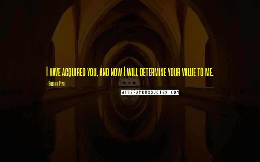 Robert Peate Quotes: I have acquired you, and now I will determine your value to me.