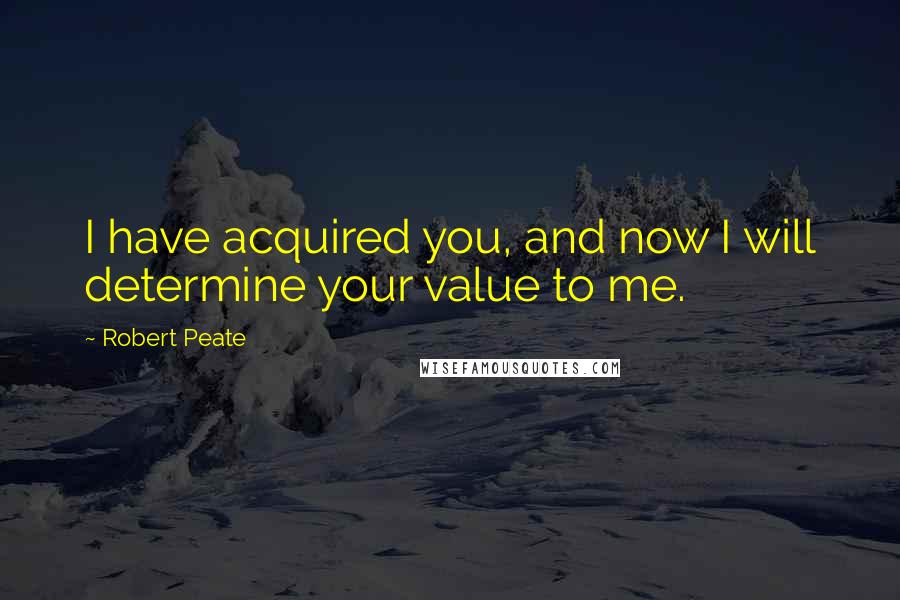 Robert Peate Quotes: I have acquired you, and now I will determine your value to me.