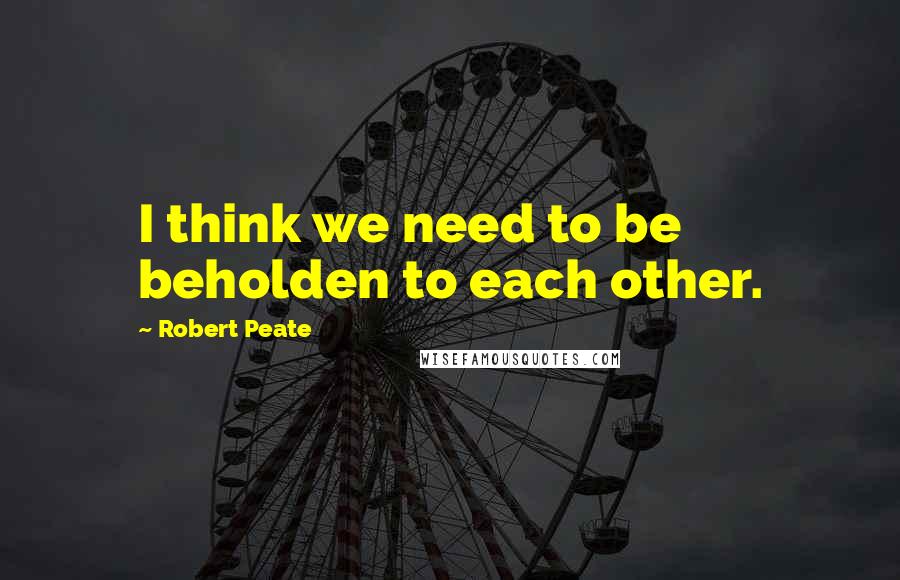 Robert Peate Quotes: I think we need to be beholden to each other.