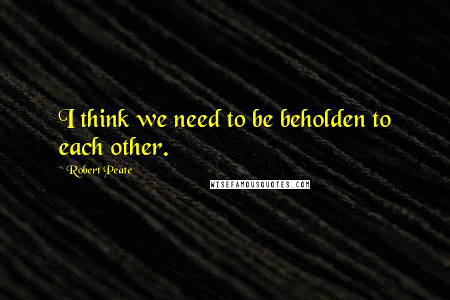 Robert Peate Quotes: I think we need to be beholden to each other.