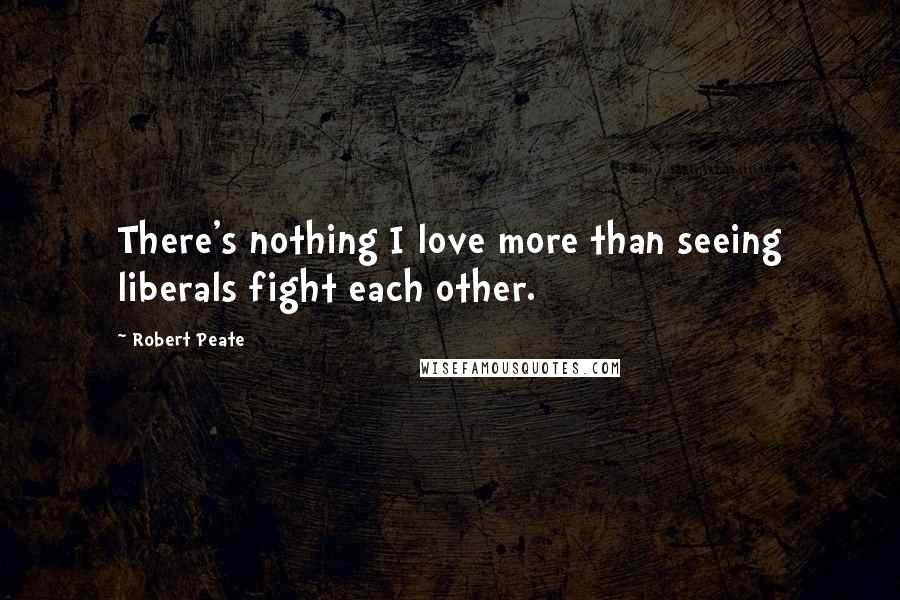 Robert Peate Quotes: There's nothing I love more than seeing liberals fight each other.