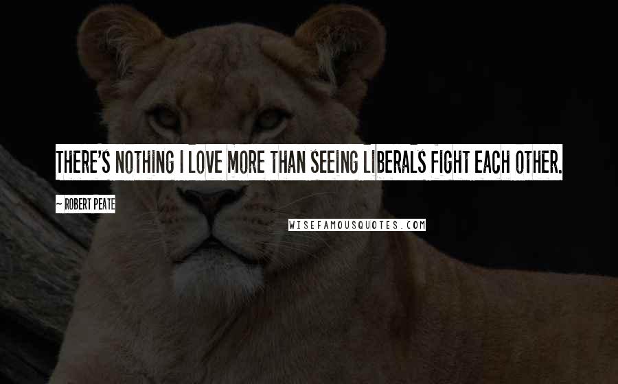Robert Peate Quotes: There's nothing I love more than seeing liberals fight each other.